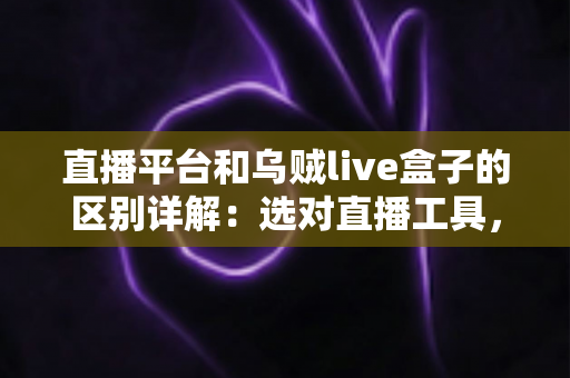 直播平台和乌贼live盒子的区别详解：选对直播工具，让每一场直播更稳更专业