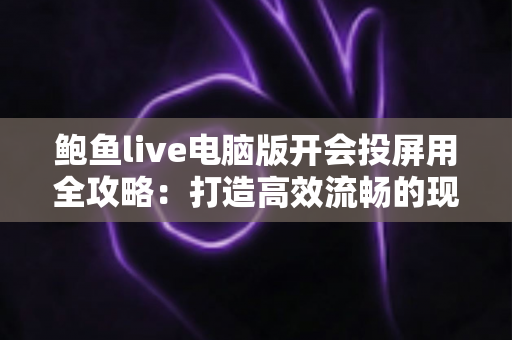 鲍鱼live电脑版开会投屏用全攻略：打造高效流畅的现代办公会议体验