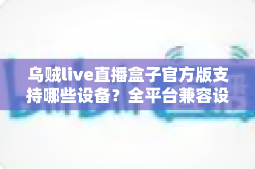 乌贼live直播盒子官方版支持哪些设备？全平台兼容设备清单与安装使用完整指南