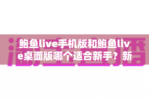 鲍鱼live手机版和鲍鱼live桌面版哪个适合新手？新手入门全攻略与实用选择指南