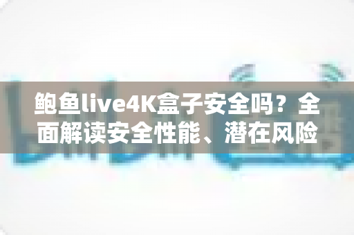 鲍鱼live4K盒子安全吗？全面解读安全性能、潜在风险与选购使用指南
