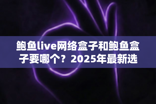 鲍鱼live网络盒子和鲍鱼盒子要哪个？2025年最新选购对比指南与避坑建议