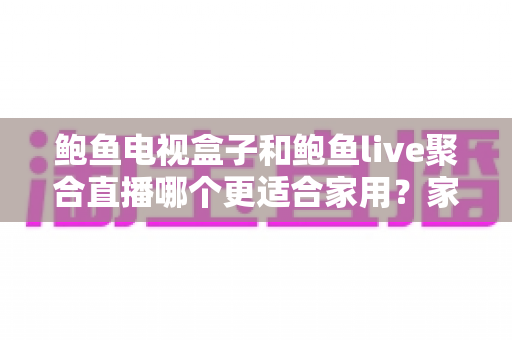 鲍鱼电视盒子和鲍鱼live聚合直播哪个更适合家用？家庭观影方案全面对比与选购指南