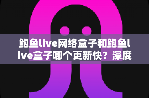 鲍鱼live网络盒子和鲍鱼live盒子哪个更新快？深度对比与实用选购指南