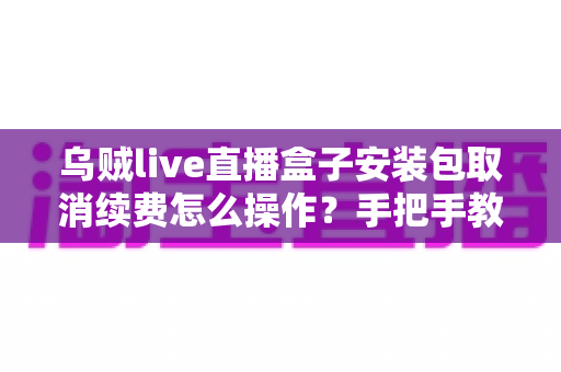 乌贼live直播盒子安装包取消续费怎么操作?手把手教你关闭自动扣费的完整指南 乌贼live直播盒子安装包取消续费怎么操作?手把手教你关闭自动扣费的完整指南
