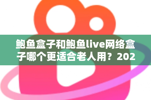 鲍鱼盒子和鲍鱼live网络盒子哪个更适合老人用？2025年最全选购指南与实测体验分享