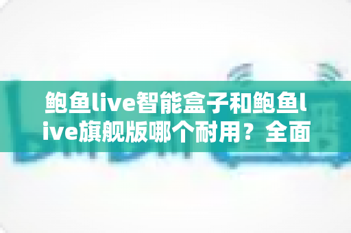 鲍鱼live智能盒子和鲍鱼live旗舰版哪个耐用？全面对比帮你选对不选贵