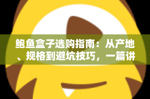 鲍鱼盒子选购指南：从产地、规格到避坑技巧，一篇讲透鲍鱼礼盒怎么挑