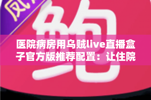 医院病房用乌贼live直播盒子官方版推荐配置:让住院时光更安心的完整指南 医院病房用乌贼live直播盒子官方版推荐配置:让住院时光更安心的完整指南