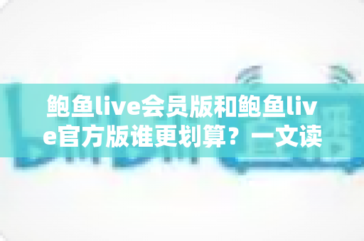 鲍鱼live会员版和鲍鱼live官方版谁更划算？一文读懂版本差异与高性价比选择攻略