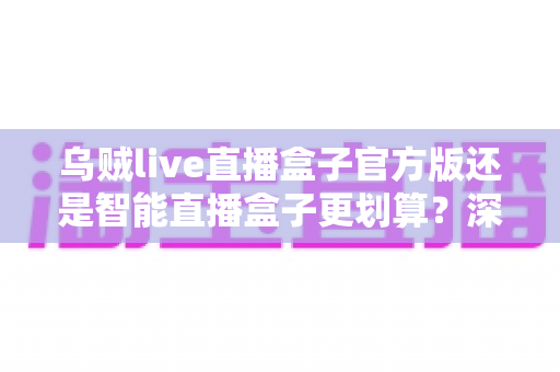 乌贼live直播盒子官方版还是智能直播盒子更划算?深度对比帮你选对不花冤枉钱 乌贼live直播盒子官方版还是智能直播盒子更划算?深度对比帮你选对不花冤枉钱