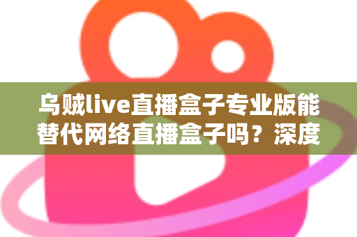 乌贼live直播盒子专业版能替代网络直播盒子吗?深度解析直播工具选型全攻略 乌贼live直播盒子专业版能替代网络直播盒子吗?深度解析直播工具选型全攻略