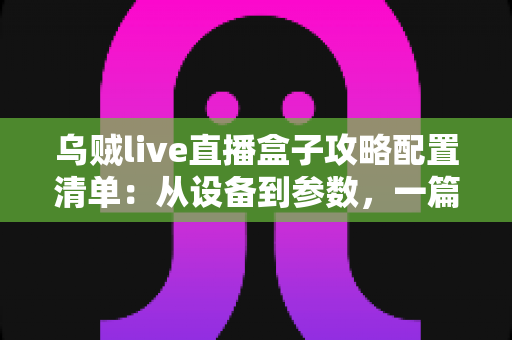 乌贼live直播盒子攻略配置清单：从设备到参数，一篇搞定高画质直播搭建