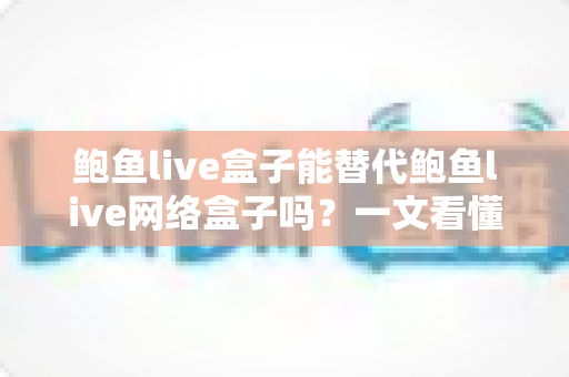 鲍鱼live盒子能替代鲍鱼live网络盒子吗？一文看懂两者区别与选择建议