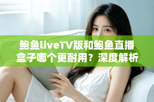 鲍鱼liveTV版和鲍鱼直播盒子哪个更耐用？深度解析两种观看方案的寿命与维护全攻略