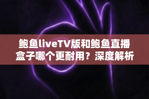 鲍鱼liveTV版和鲍鱼直播盒子哪个更耐用？深度解析两种观看方案的寿命与维护全攻略