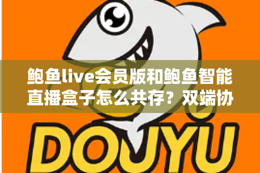 鲍鱼live会员版和鲍鱼智能直播盒子怎么共存？双端协同使用全攻略与实用解决方案