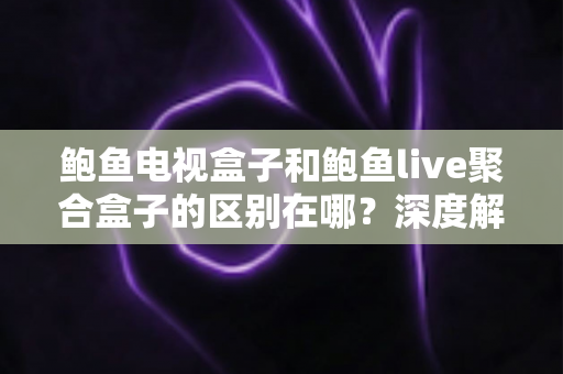 鲍鱼电视盒子和鲍鱼live聚合盒子的区别在哪？深度解析两者差异与选购避坑指南