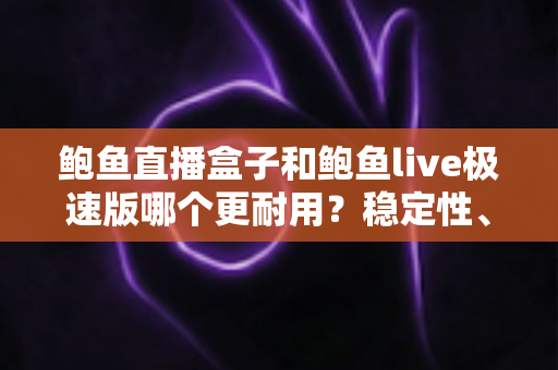 鲍鱼直播盒子和鲍鱼live极速版哪个更耐用？稳定性、维护周期与使用体验的全方位深度对比解析