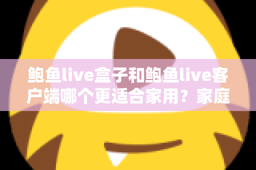 鲍鱼live盒子和鲍鱼live客户端哪个更适合家用？家庭影音设备选购全攻略与深度对比解析