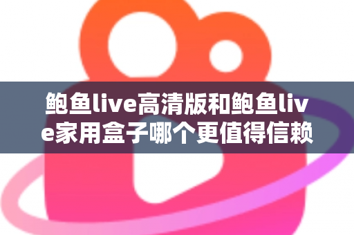 鲍鱼live高清版和鲍鱼live家用盒子哪个更值得信赖？安全、稳定与体验全方位深度评测指南