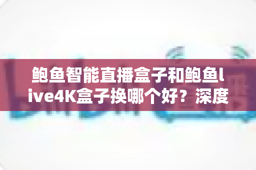鲍鱼智能直播盒子和鲍鱼live4K盒子换哪个好?深度对比解析,帮你选出最值得入手的升级方案 鲍鱼智能直播盒子和鲍鱼live4K盒子换哪个好?深度对比解析,帮你选出最值得入手的升级方案