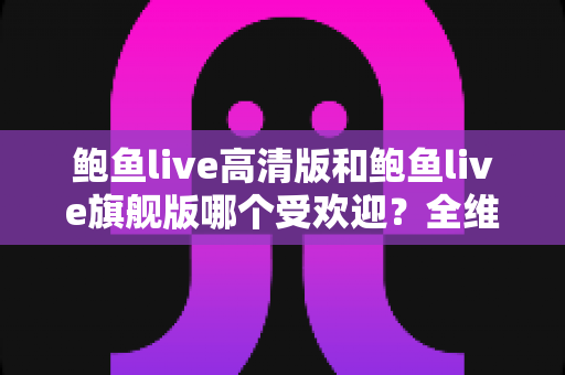 鲍鱼live高清版和鲍鱼live旗舰版哪个受欢迎?全维度对比解析,看完不再纠结 鲍鱼live高清版和鲍鱼live旗舰版哪个受欢迎?全维度对比解析,看完不再纠结