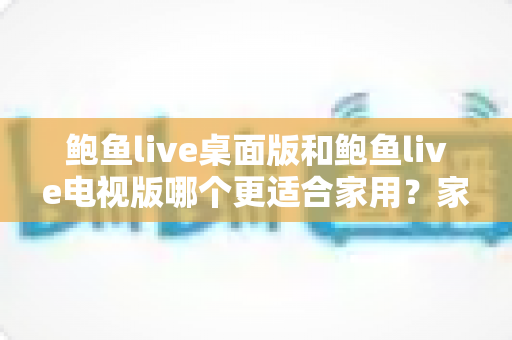 鲍鱼live桌面版和鲍鱼live电视版哪个更适合家用？家庭用户必读的深度对比指南
