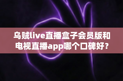 乌贼live直播盒子会员版和电视直播app哪个口碑好?全面解析与选购避坑指南 乌贼live直播盒子会员版和电视直播app哪个口碑好?全面解析与选购避坑指南