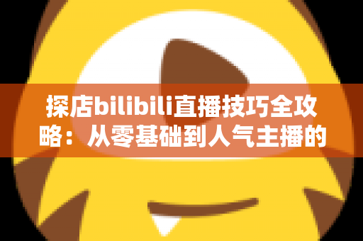 探店bilibili直播技巧全攻略：从零基础到人气主播的门店直播实战指南
