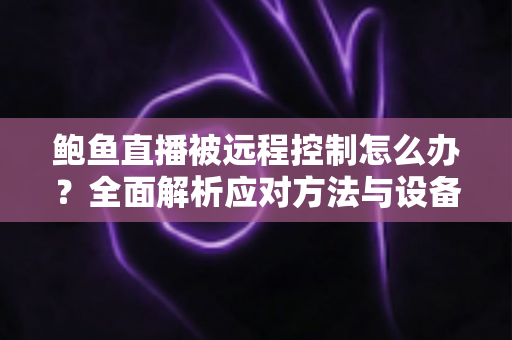 鲍鱼直播被远程控制怎么办？全面解析应对方法与设备安全防护实用指南