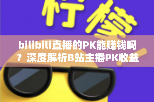bilibili直播的PK能赚钱吗？深度解析B站主播PK收益来源与赚钱技巧