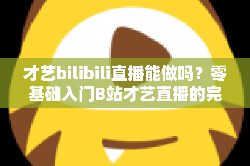 才艺bilibili直播能做吗？零基础入门B站才艺直播的完整攻略与变现指南