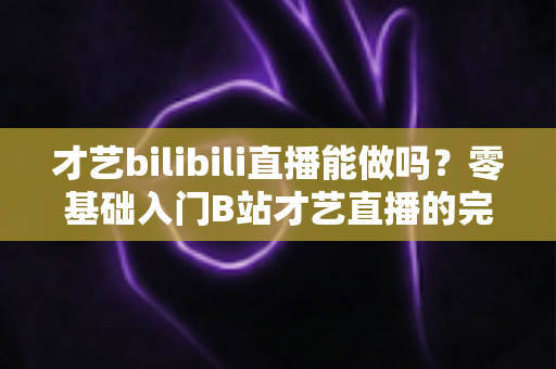 才艺bilibili直播能做吗？零基础入门B站才艺直播的完整攻略与变现指南