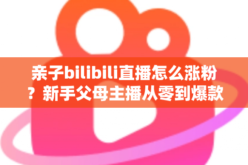 亲子bilibili直播怎么涨粉？新手父母主播从零到爆款的实战涨粉指南