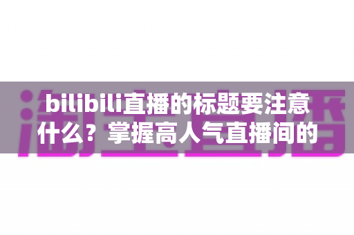bilibili直播的标题要注意什么？掌握高人气直播间的标题创作秘诀与实战技巧