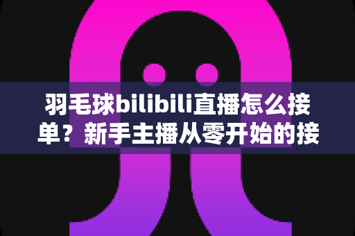羽毛球bilibili直播怎么接单？新手主播从零开始的接单变现全攻略