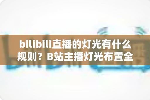 bilibili直播的灯光有什么规则？B站主播灯光布置全攻略与实用避坑指南