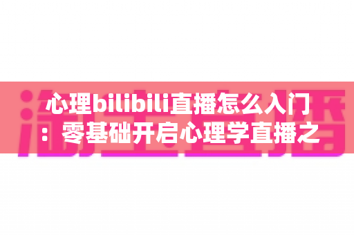 心理bilibili直播怎么入门：零基础开启心理学直播之路的全方位实战指南