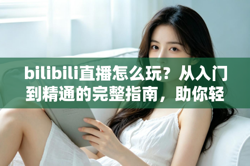 bilibili直播怎么玩?从入门到精通的完整指南,助你轻松玩转B站直播 bilibili直播怎么玩?从入门到精通的完整指南,助你轻松玩转B站直播