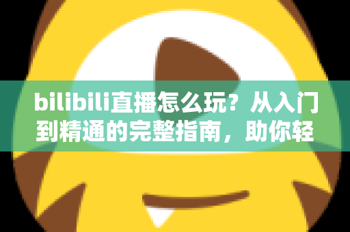 bilibili直播怎么玩？从入门到精通的完整指南，助你轻松玩转B站直播