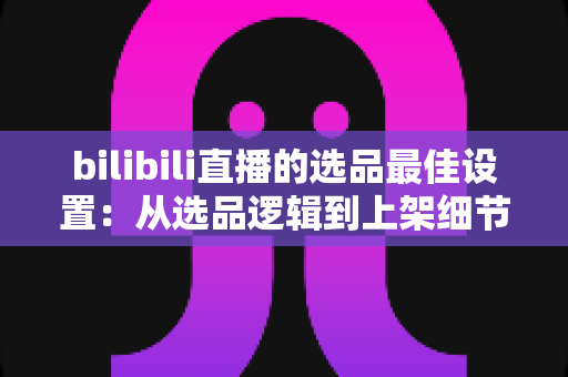 bilibili直播的选品最佳设置：从选品逻辑到上架细节的全流程实战指南