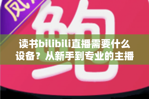 读书bilibili直播需要什么设备?从新手到专业的主播装备全攻略 读书bilibili直播需要什么设备?从新手到专业的主播装备全攻略