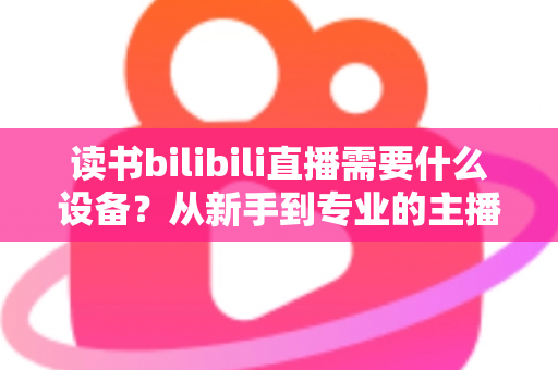 读书bilibili直播需要什么设备?从新手到专业的主播装备全攻略 读书bilibili直播需要什么设备?从新手到专业的主播装备全攻略