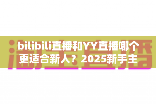 bilibili直播和YY直播哪个更适合新人？2025新手主播平台选择深度指南
