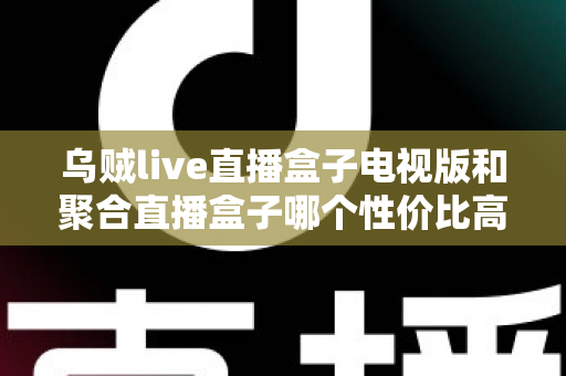 乌贼live直播盒子电视版和聚合直播盒子哪个性价比高？2025最新对比评测与高性价比选购指南