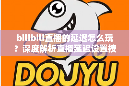 bilibili直播的延迟怎么玩？深度解析直播延迟设置技巧与实战玩法全攻略