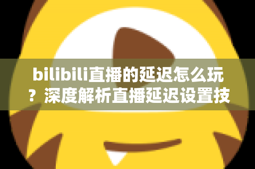 bilibili直播的延迟怎么玩？深度解析直播延迟设置技巧与实战玩法全攻略