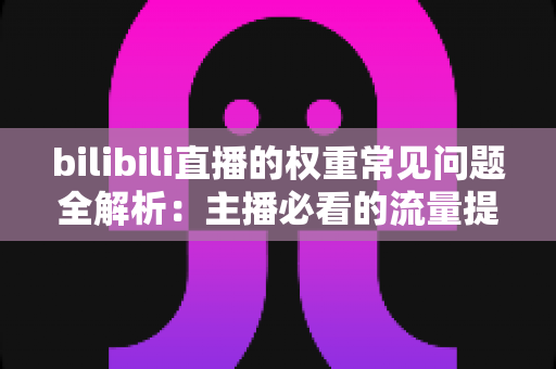 bilibili直播的权重常见问题全解析：主播必看的流量提升实战指南