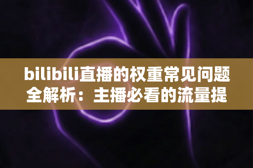 bilibili直播的权重常见问题全解析：主播必看的流量提升实战指南